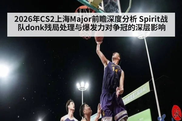2026年CS2上海Major前瞻深度分析 Spirit战队donk残局处理与爆发力对争冠的深层影响